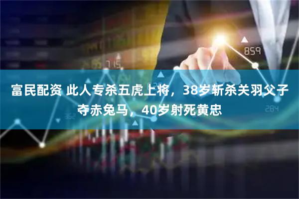 富民配资 此人专杀五虎上将，38岁斩杀关羽父子夺赤兔马，40岁射死黄忠