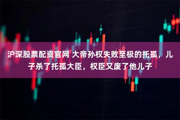 沪深股票配资官网 大帝孙权失败至极的托孤，儿子杀了托孤大臣，权臣又废了他儿子