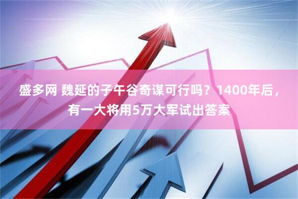 盛多网 魏延的子午谷奇谋可行吗？1400年后，有一大将用5万大军试出答案
