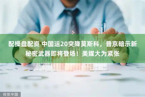 配操盘配资 中国运20突降莫斯科，普京暗示新秘密武器即将登场！美媒大为紧张