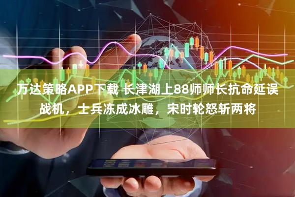 万达策略APP下载 长津湖上88师师长抗命延误战机，士兵冻成冰雕，宋时轮怒斩两将