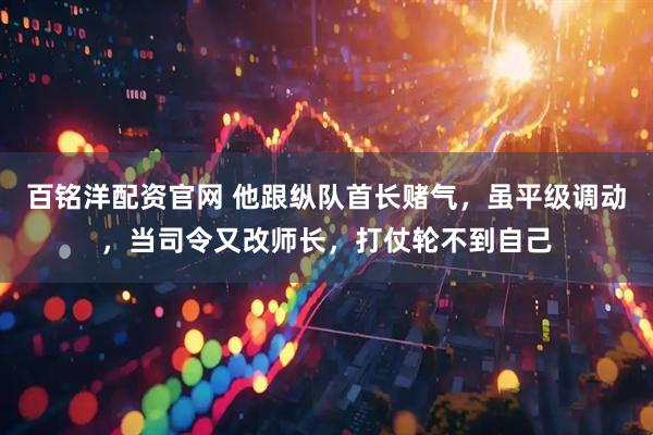 百铭洋配资官网 他跟纵队首长赌气，虽平级调动，当司令又改师长，打仗轮不到自己