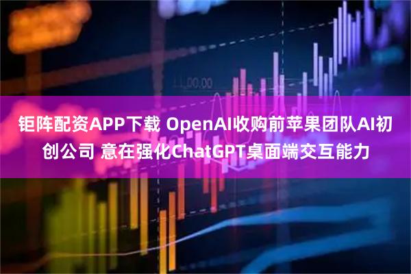 钜阵配资APP下载 OpenAI收购前苹果团队AI初创公司 意在强化ChatGPT桌面端交互能力