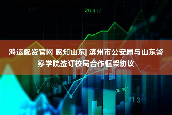 鸿运配资官网 感知山东| 滨州市公安局与山东警察学院签订校局合作框架协议