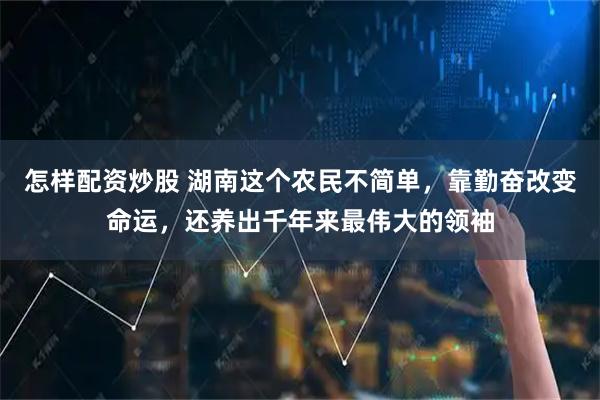 怎样配资炒股 湖南这个农民不简单，靠勤奋改变命运，还养出千年来最伟大的领袖