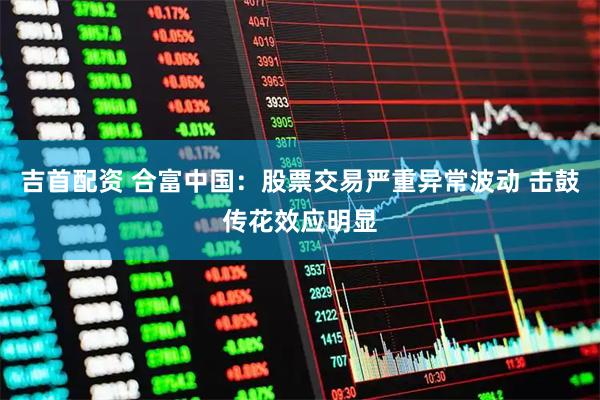 吉首配资 合富中国：股票交易严重异常波动 击鼓传花效应明显