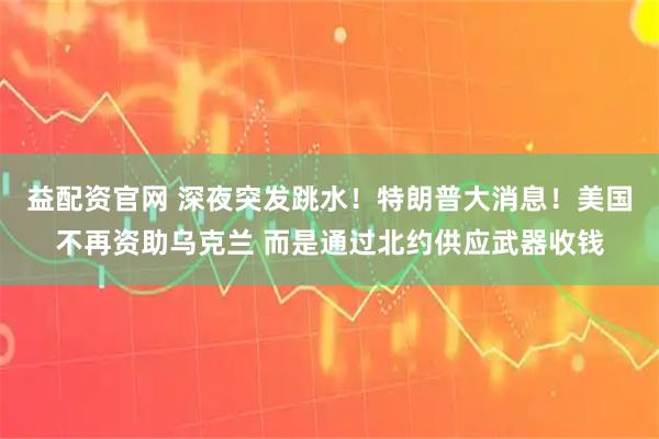 益配资官网 深夜突发跳水！特朗普大消息！美国不再资助乌克兰 而是通过北约供应武器收钱
