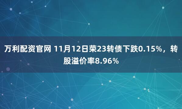 万利配资官网 11月12日荣23转债下跌0.15%，转股溢价率8.96%