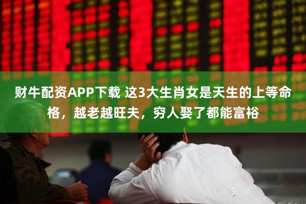 财牛配资APP下载 这3大生肖女是天生的上等命格，越老越旺夫，穷人娶了都能富裕