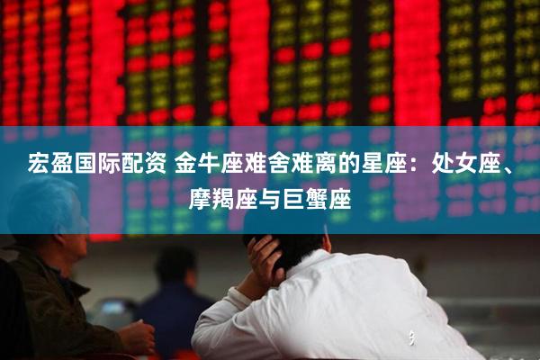 宏盈国际配资 金牛座难舍难离的星座：处女座、摩羯座与巨蟹座