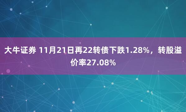 大牛证券 11月21日再22转债下跌1.28%，转股溢价率27.08%