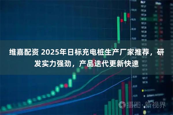 维嘉配资 2025年日标充电桩生产厂家推荐，研发实力强劲，产品迭代更新快速