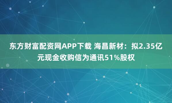 东方财富配资网APP下载 海昌新材：拟2.35亿元现金收购信为通讯51%股权