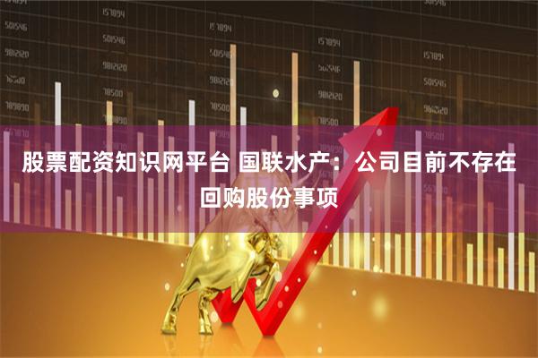 股票配资知识网平台 国联水产：公司目前不存在回购股份事项