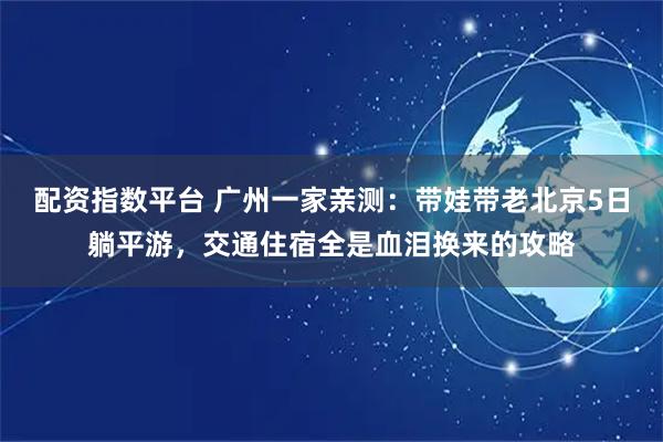 配资指数平台 广州一家亲测：带娃带老北京5日躺平游，交通住宿全是血泪换来的攻略