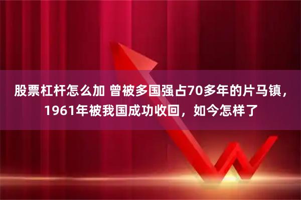 股票杠杆怎么加 曾被多国强占70多年的片马镇，1961年被我国成功收回，如今怎样了