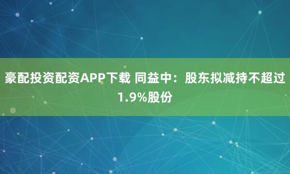 豪配投资配资APP下载 同益中：股东拟减持不超过1.9%股份