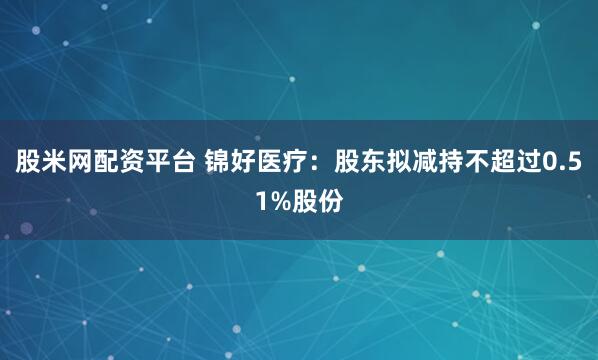 股米网配资平台 锦好医疗：股东拟减持不超过0.51%股份