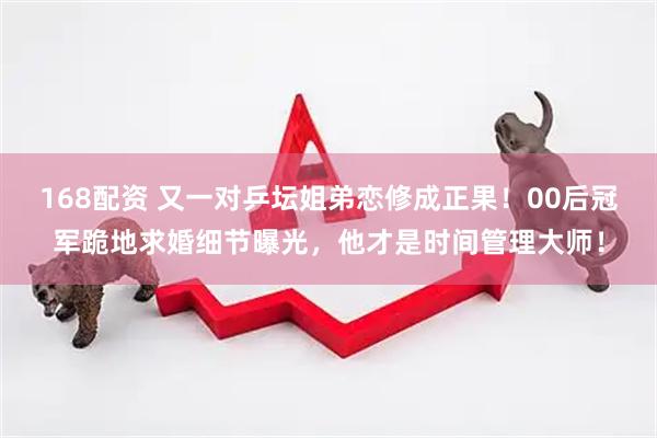 168配资 又一对乒坛姐弟恋修成正果！00后冠军跪地求婚细节曝光，他才是时间管理大师！