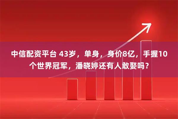 中信配资平台 43岁，单身，身价8亿，手握10个世界冠军，潘晓婷还有人敢娶吗？