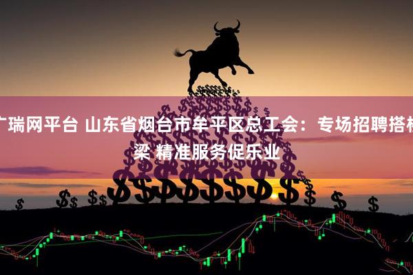 广瑞网平台 山东省烟台市牟平区总工会：专场招聘搭桥梁 精准服务促乐业
