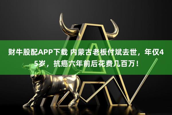 财牛股配APP下载 内蒙古老板付斌去世，年仅45岁，抗癌六年前后花费几百万！