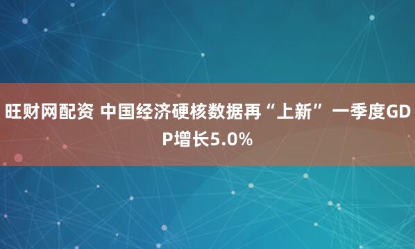 旺财网配资 中国经济硬核数据再“上新” 一季度GDP增长5.0%