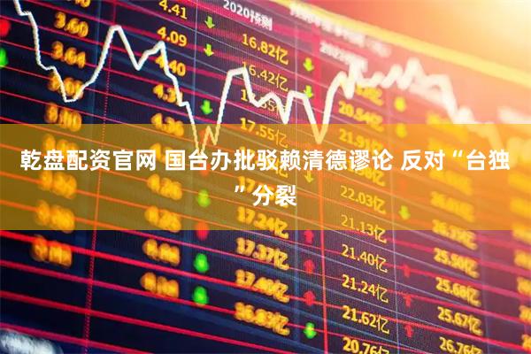 乾盘配资官网 国台办批驳赖清德谬论 反对“台独”分裂