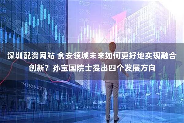 深圳配资网站 食安领域未来如何更好地实现融合创新？孙宝国院士提出四个发展方向