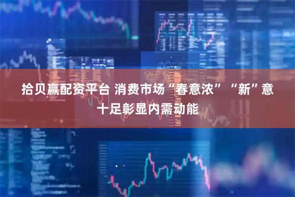 拾贝赢配资平台 消费市场“春意浓” “新”意十足彰显内需动能