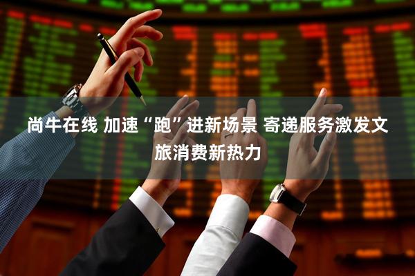 尚牛在线 加速“跑”进新场景 寄递服务激发文旅消费新热力