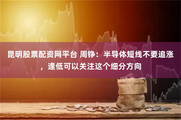 昆明股票配资网平台 周铮：半导体短线不要追涨，逢低可以关注这个细分方向