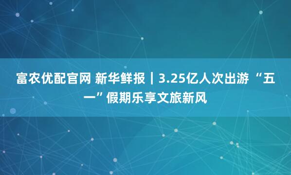 富农优配官网 新华鲜报｜3.25亿人次出游 “五一”假期乐享文旅新风