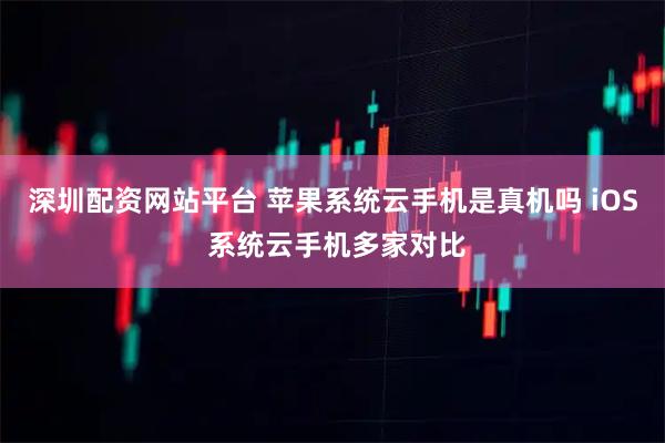 深圳配资网站平台 苹果系统云手机是真机吗 iOS 系统云手机多家对比