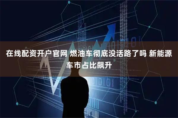 在线配资开户官网 燃油车彻底没活路了吗 新能源车市占比飙升