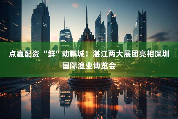 点赢配资 “鲜”动鹏城！湛江两大展团亮相深圳国际渔业博览会