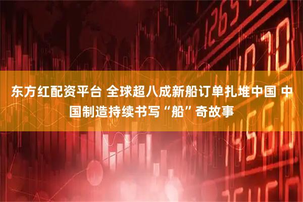 东方红配资平台 全球超八成新船订单扎堆中国 中国制造持续书写“船”奇故事